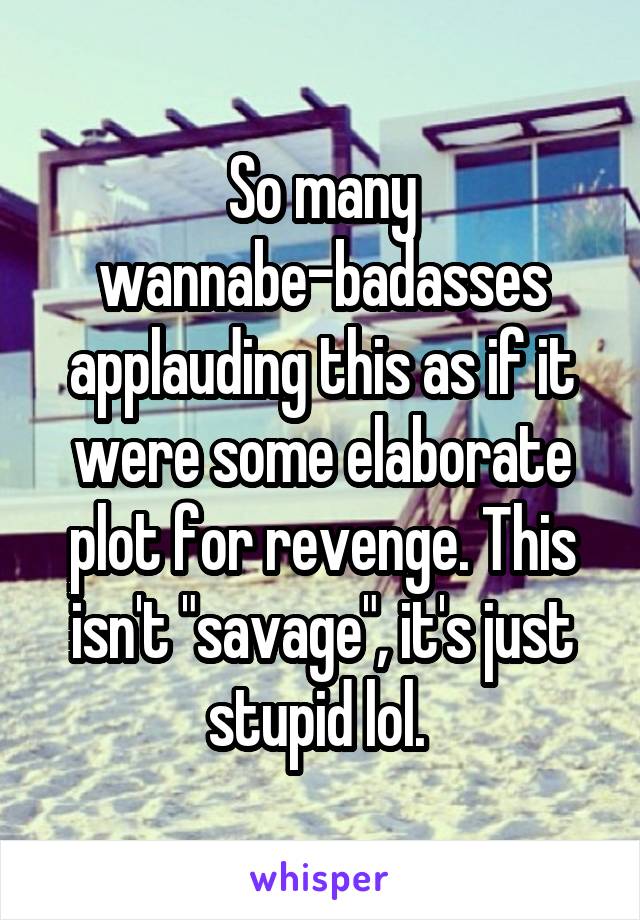 So many wannabe-badasses applauding this as if it were some elaborate plot for revenge. This isn't "savage", it's just stupid lol. 