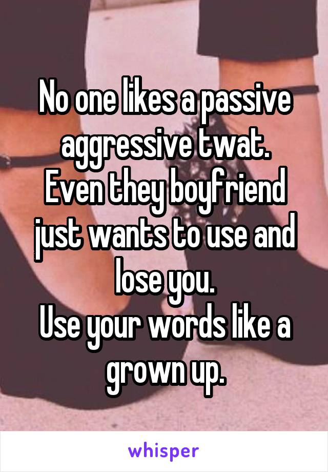 No one likes a passive aggressive twat.
Even they boyfriend just wants to use and lose you.
Use your words like a grown up.