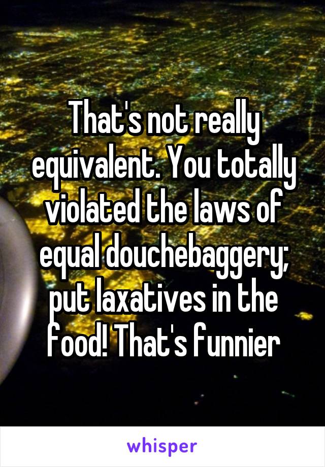 That's not really equivalent. You totally violated the laws of equal douchebaggery; put laxatives in the food! That's funnier