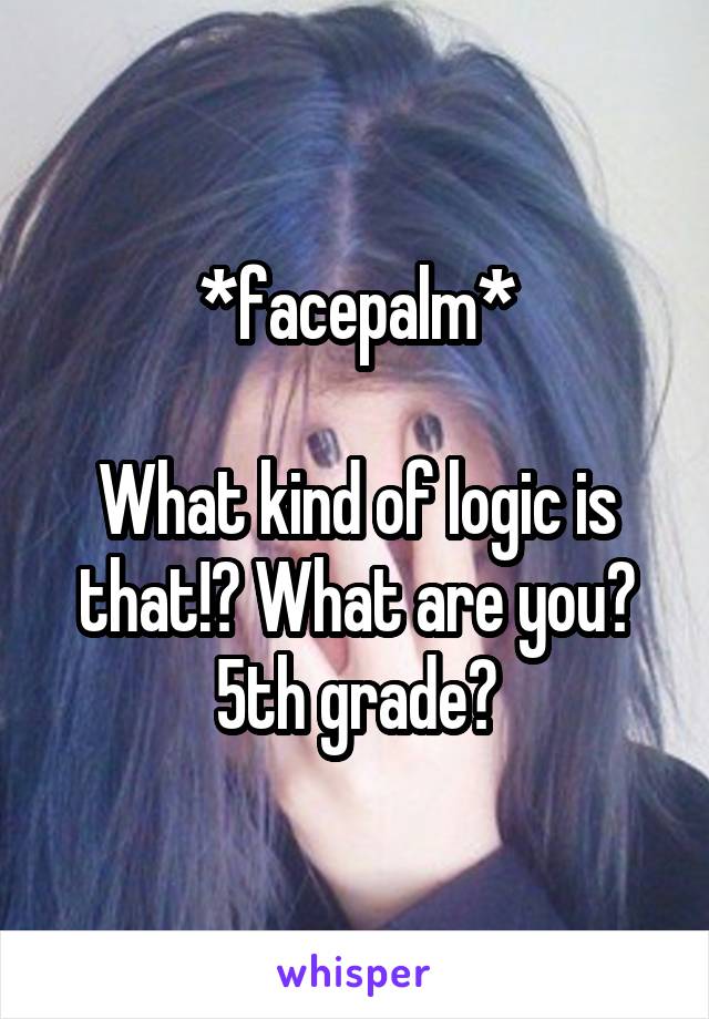 *facepalm*

What kind of logic is that!? What are you? 5th grade?