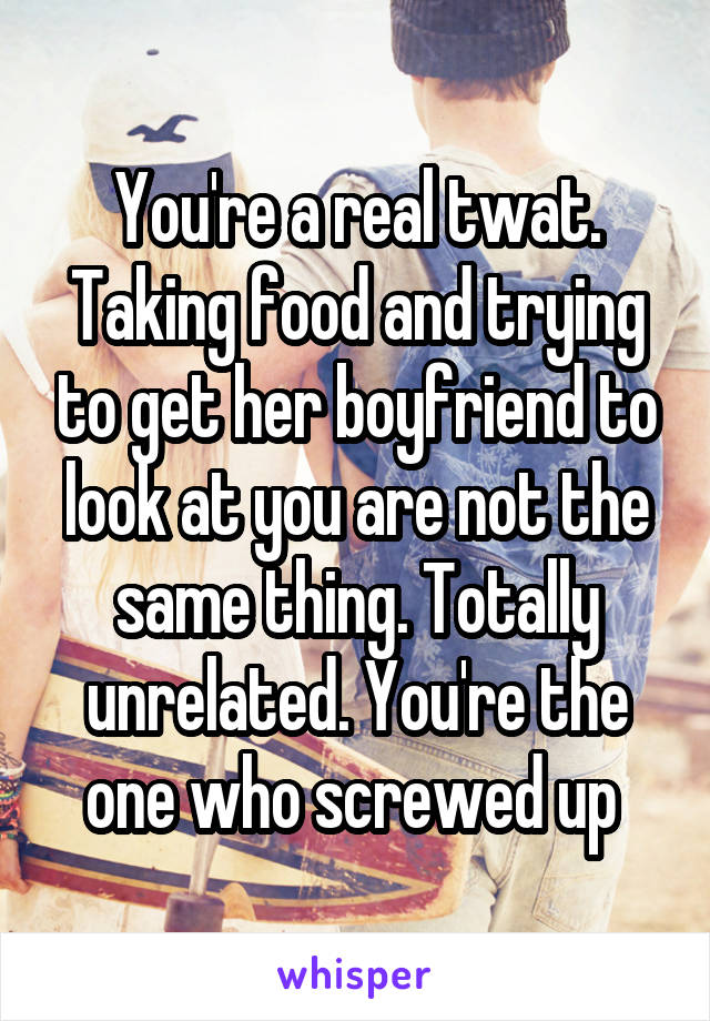 You're a real twat. Taking food and trying to get her boyfriend to look at you are not the same thing. Totally unrelated. You're the one who screwed up 