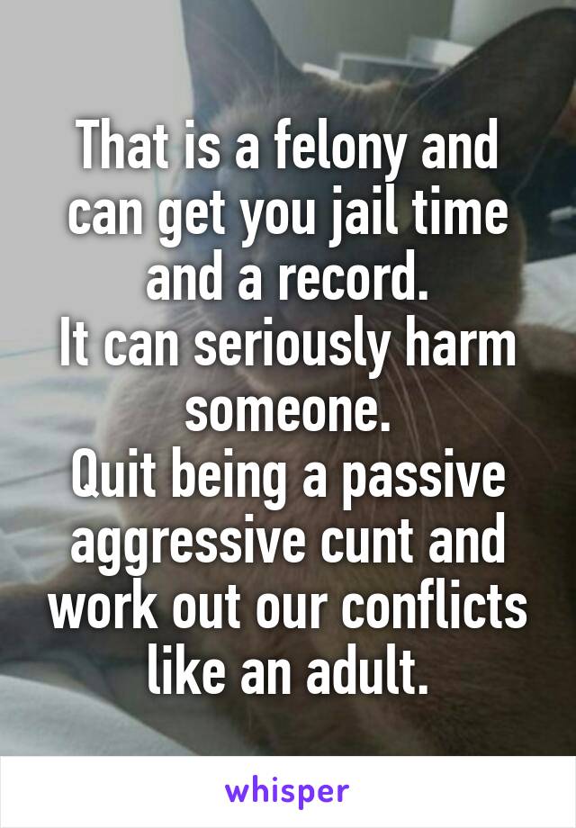 That is a felony and can get you jail time and a record.
It can seriously harm someone.
Quit being a passive aggressive cunt and work out our conflicts like an adult.