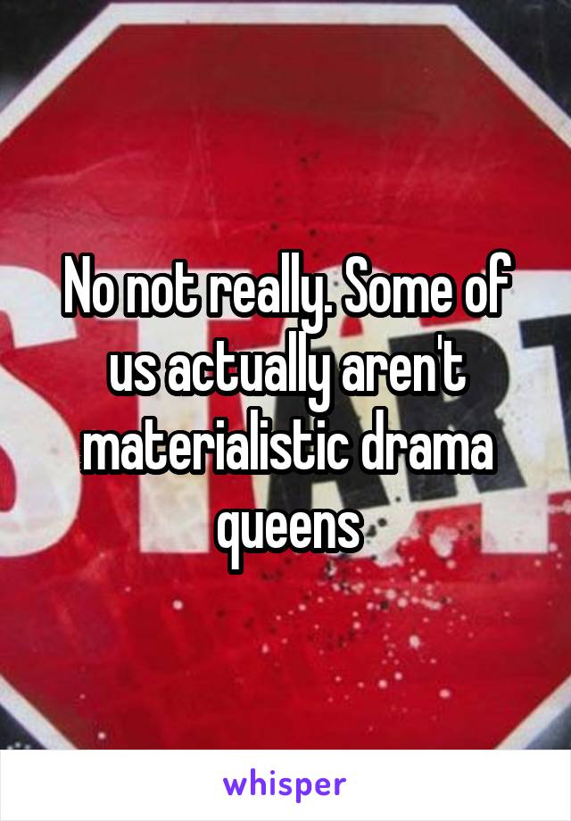 No not really. Some of us actually aren't materialistic drama queens