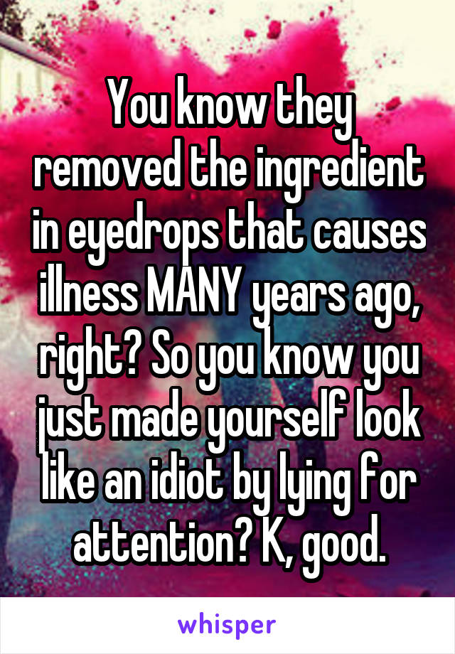 You know they removed the ingredient in eyedrops that causes illness MANY years ago, right? So you know you just made yourself look like an idiot by lying for attention? K, good.