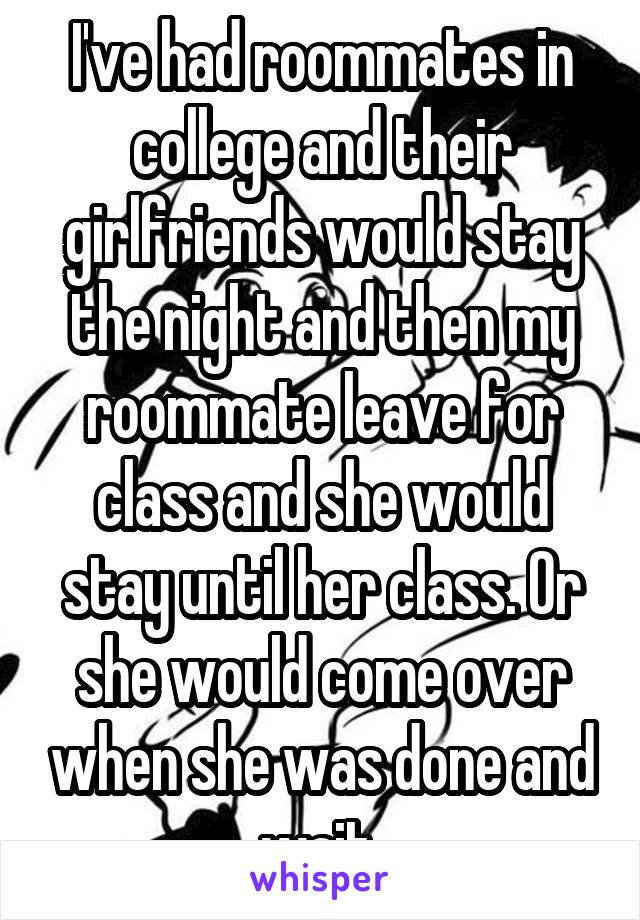 I've had roommates in college and their girlfriends would stay the night and then my roommate leave for class and she would stay until her class. Or she would come over when she was done and wait 