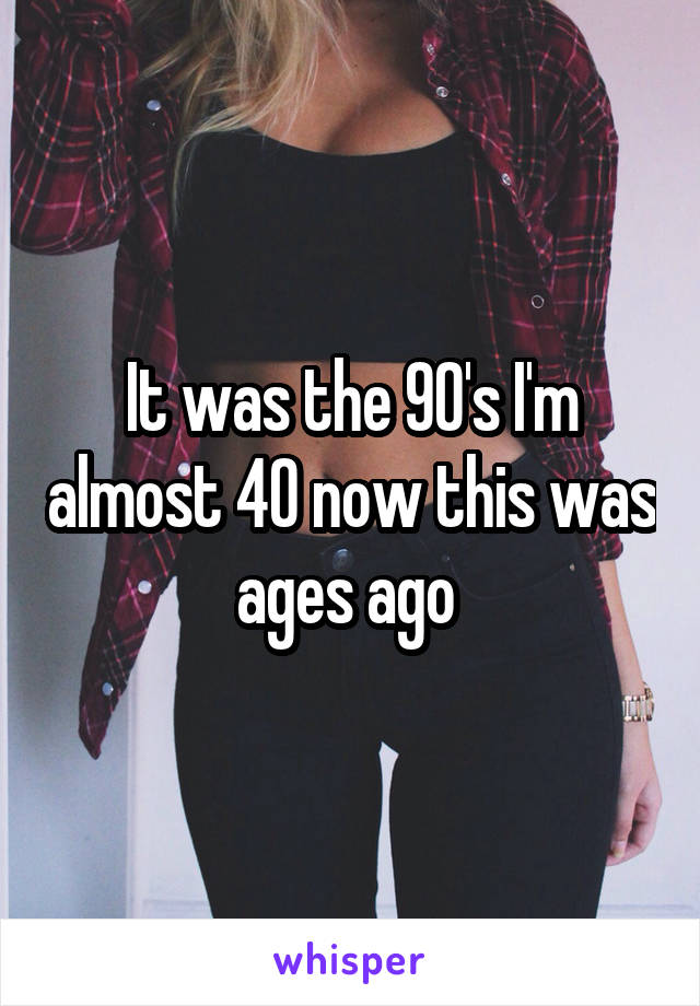 It was the 90's I'm almost 40 now this was ages ago 