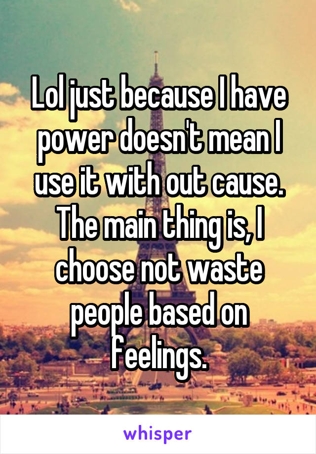 Lol just because I have power doesn't mean I use it with out cause. The main thing is, I choose not waste people based on feelings.