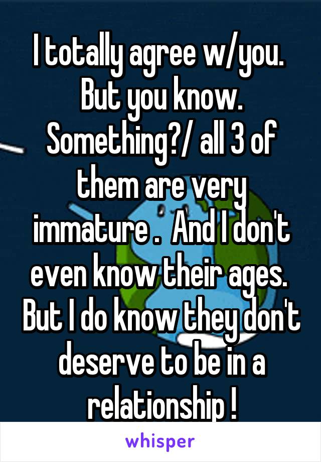 I totally agree w/you.  But you know. Something?/ all 3 of them are very immature .  And I don't even know their ages.  But I do know they don't deserve to be in a relationship !