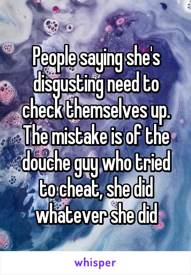 People saying she's disgusting need to check themselves up. The mistake is of the douche guy who tried to cheat, she did whatever she did