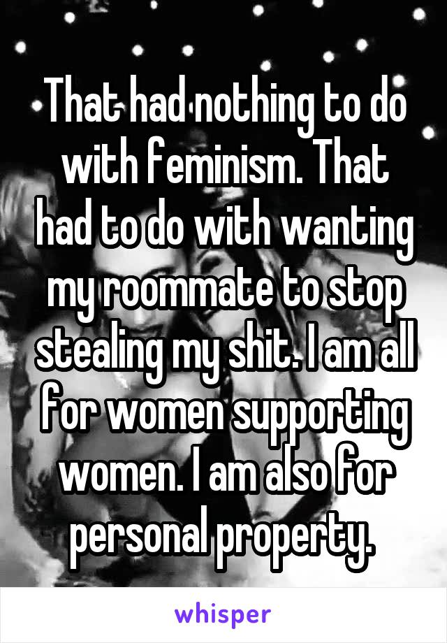 That had nothing to do with feminism. That had to do with wanting my roommate to stop stealing my shit. I am all for women supporting women. I am also for personal property. 