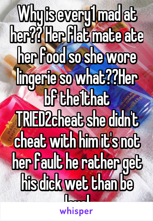 Why is every1 mad at her?? Her flat mate ate her food so she wore lingerie so what??Her bf the1that TRIED2cheat she didn't cheat with him it's not her fault he rather get his dick wet than be loyal