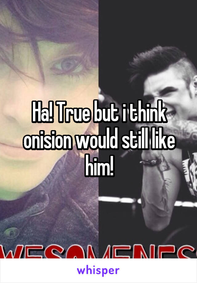 Ha! True but i think onision would still like him!