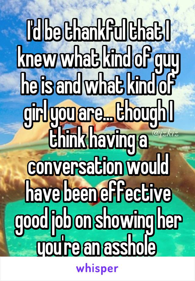 I'd be thankful that I knew what kind of guy he is and what kind of girl you are... though I think having a conversation would have been effective good job on showing her you're an asshole 