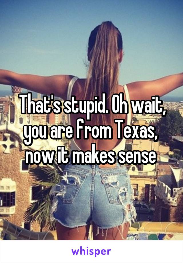 That's stupid. Oh wait, you are from Texas,  now it makes sense 