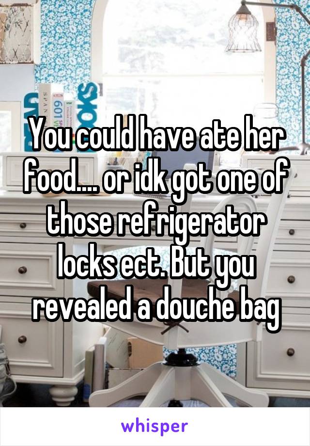 You could have ate her food.... or idk got one of those refrigerator locks ect. But you revealed a douche bag