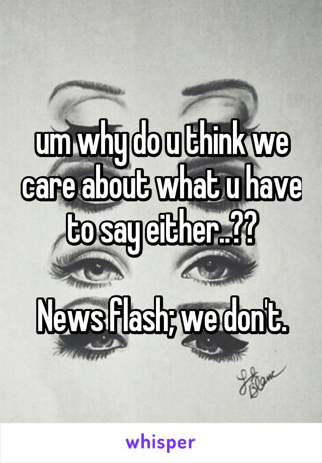 um why do u think we care about what u have to say either..??

News flash; we don't.