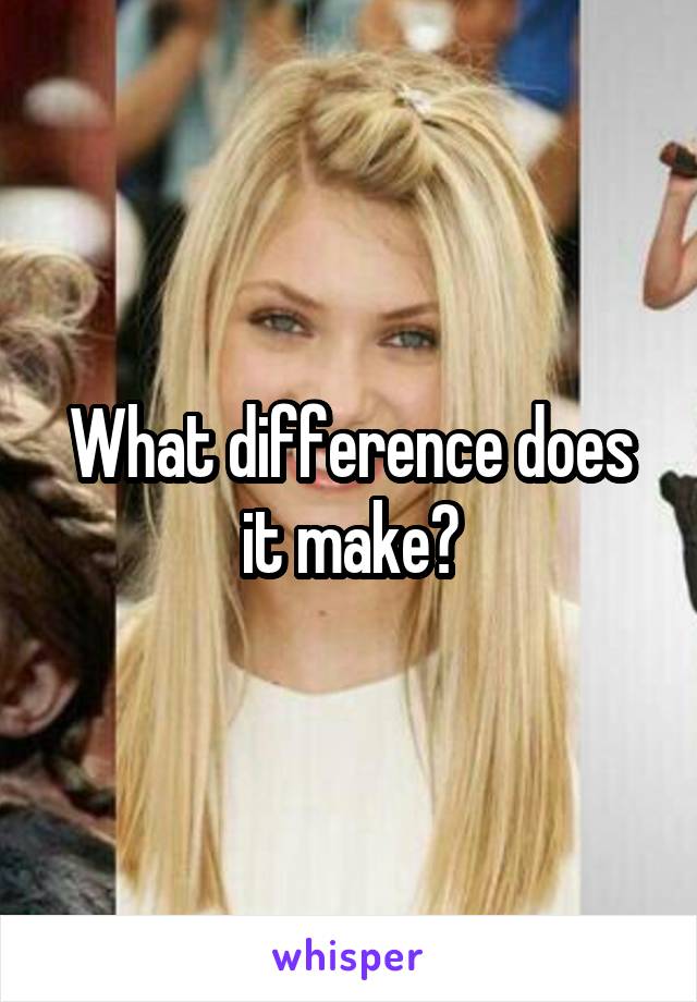 What difference does it make?