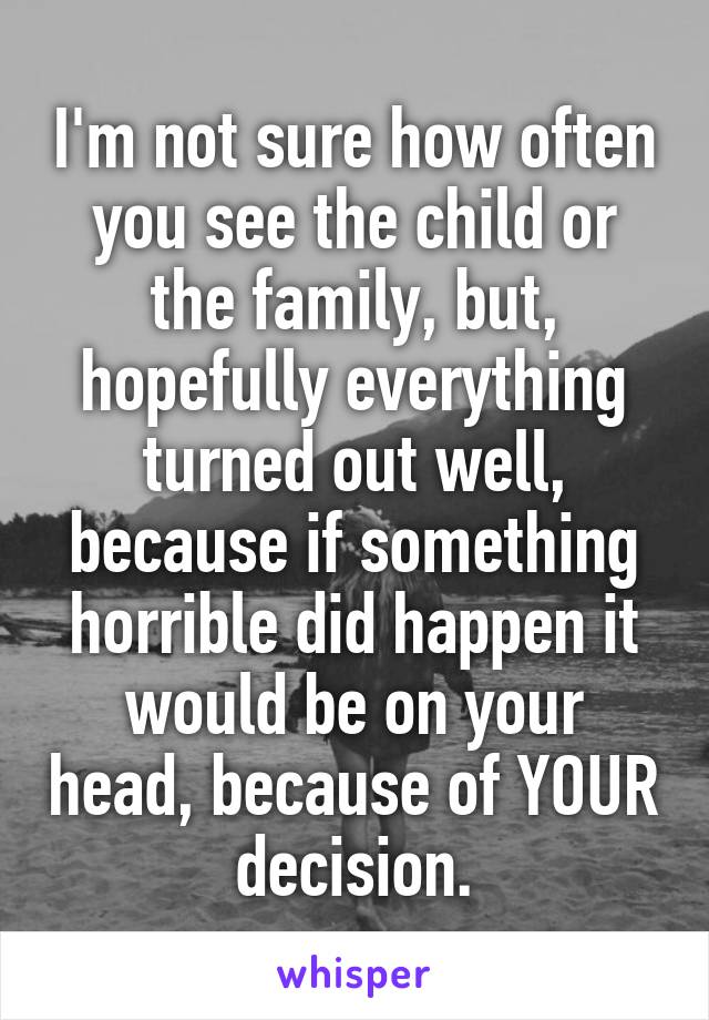 I'm not sure how often you see the child or the family, but, hopefully everything turned out well, because if something horrible did happen it would be on your head, because of YOUR decision.