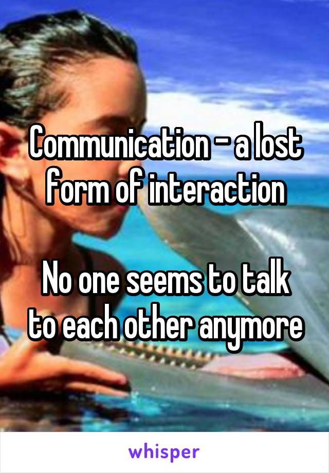 Communication - a lost form of interaction

No one seems to talk to each other anymore