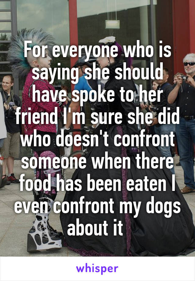 For everyone who is saying she should have spoke to her friend I'm sure she did who doesn't confront someone when there food has been eaten I even confront my dogs about it 