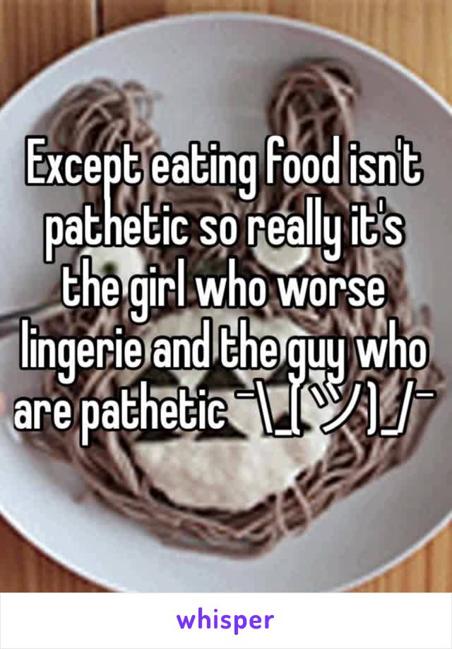 Except eating food isn't pathetic so really it's the girl who worse lingerie and the guy who are pathetic ¯\_(ツ)_/¯