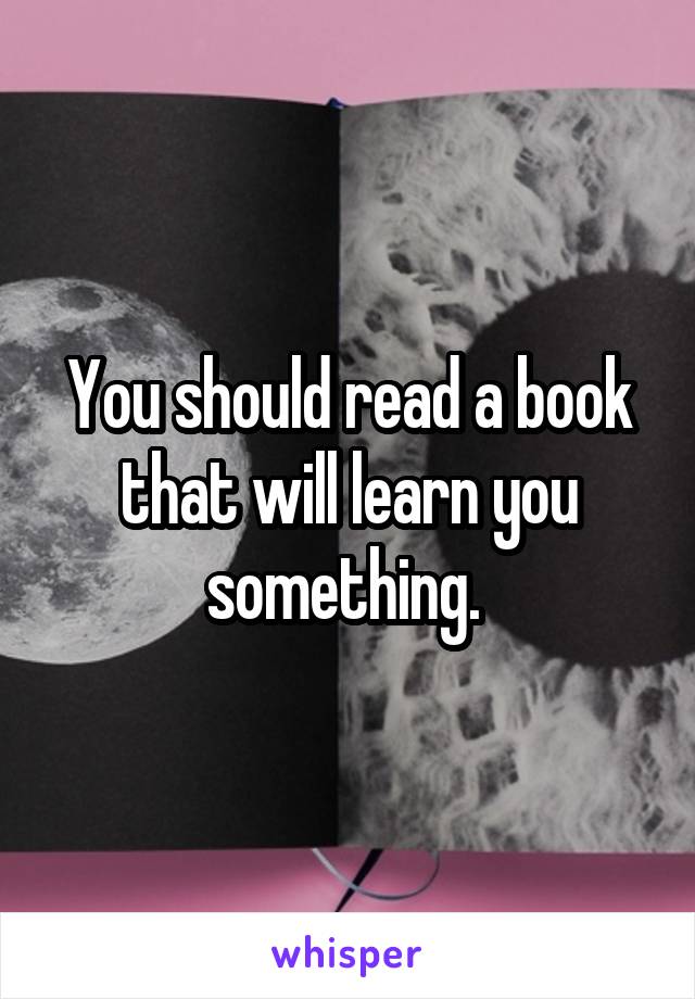You should read a book that will learn you something. 