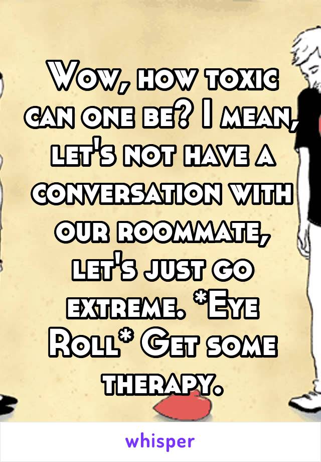 Wow, how toxic can one be? I mean, let's not have a conversation with our roommate, let's just go extreme. *Eye Roll* Get some therapy.