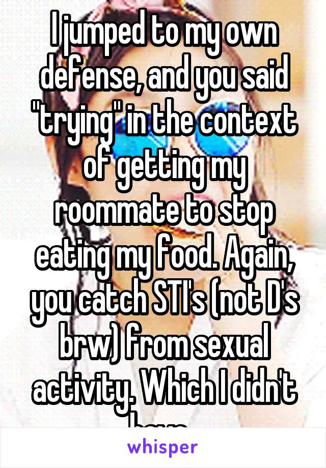 I jumped to my own defense, and you said "trying" in the context of getting my roommate to stop eating my food. Again, you catch STI's (not D's brw) from sexual activity. Which I didn't have. 