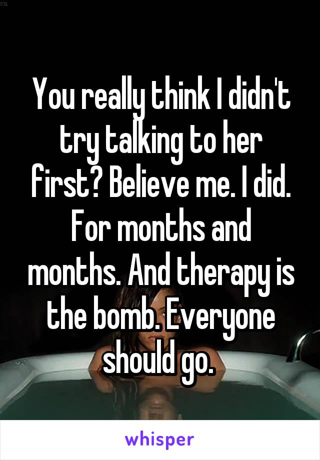 You really think I didn't try talking to her first? Believe me. I did. For months and months. And therapy is the bomb. Everyone should go. 