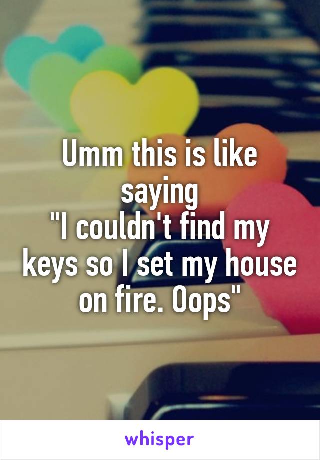 Umm this is like saying
"I couldn't find my keys so I set my house on fire. Oops"