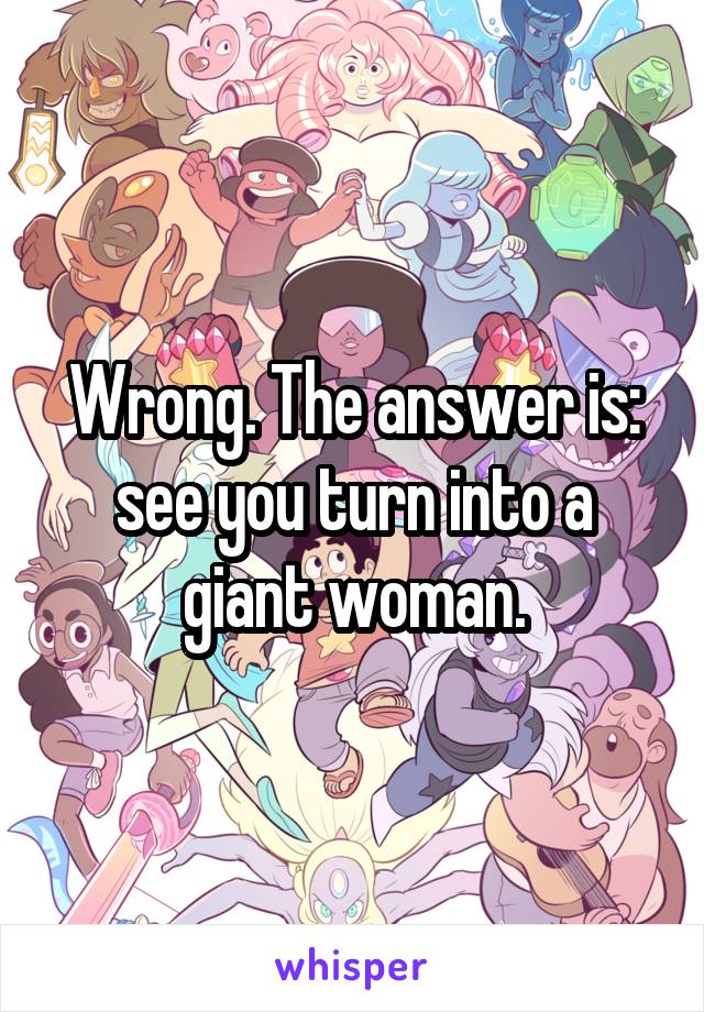 Wrong. The answer is: see you turn into a giant woman.