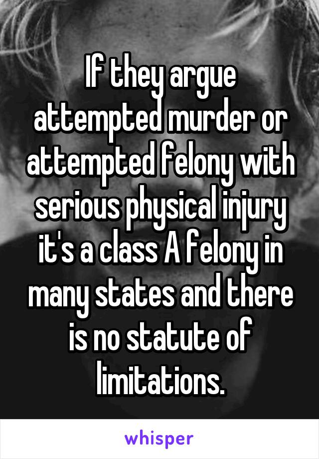 If they argue attempted murder or attempted felony with serious physical injury it's a class A felony in many states and there is no statute of limitations.