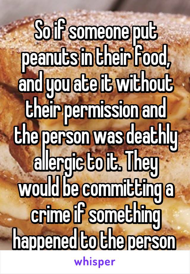 So if someone put peanuts in their food, and you ate it without their permission and the person was deathly allergic to it. They would be committing a crime if something happened to the person 