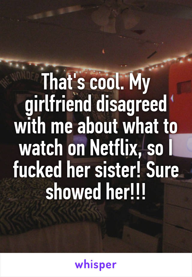 That's cool. My girlfriend disagreed with me about what to watch on Netflix, so I fucked her sister! Sure showed her!!!