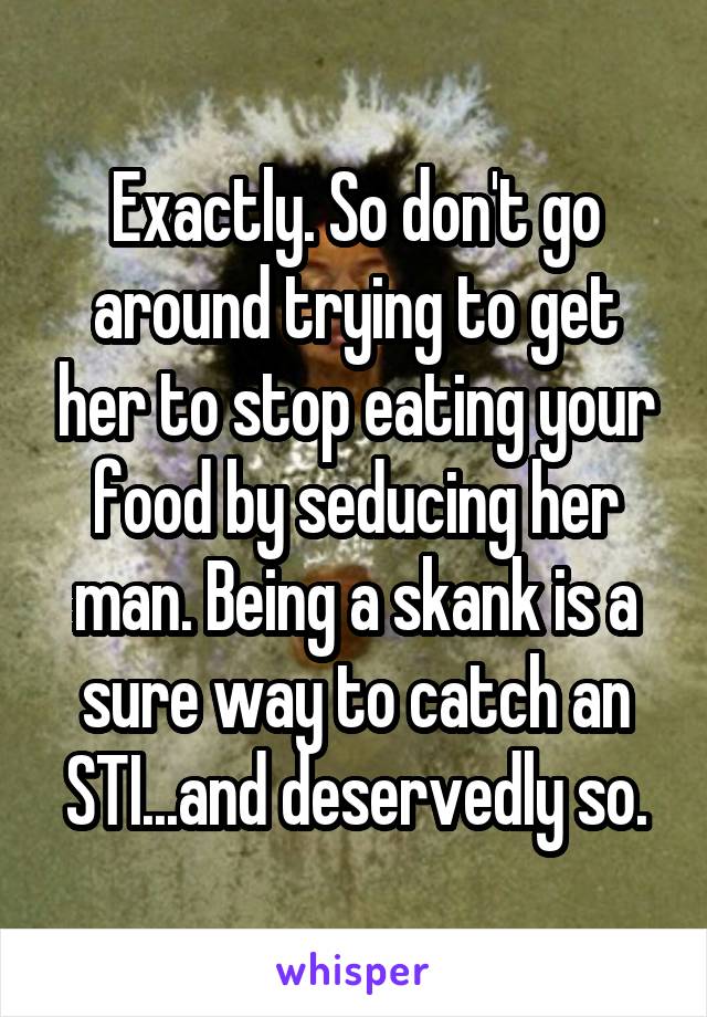 Exactly. So don't go around trying to get her to stop eating your food by seducing her man. Being a skank is a sure way to catch an STI...and deservedly so.