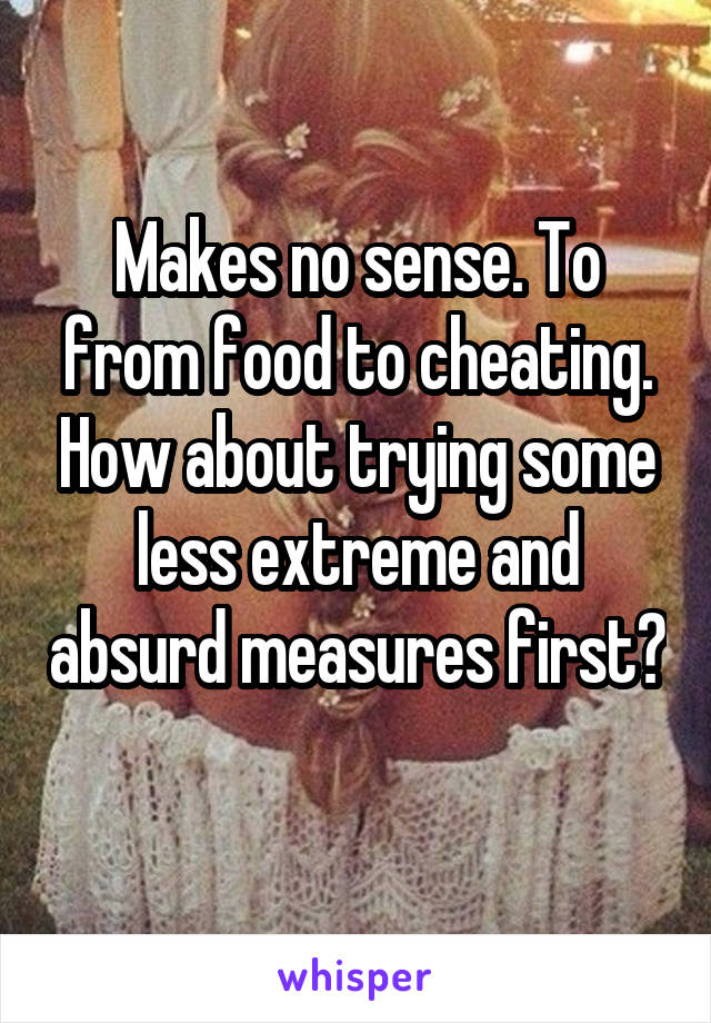 Makes no sense. To from food to cheating. How about trying some less extreme and absurd measures first? 