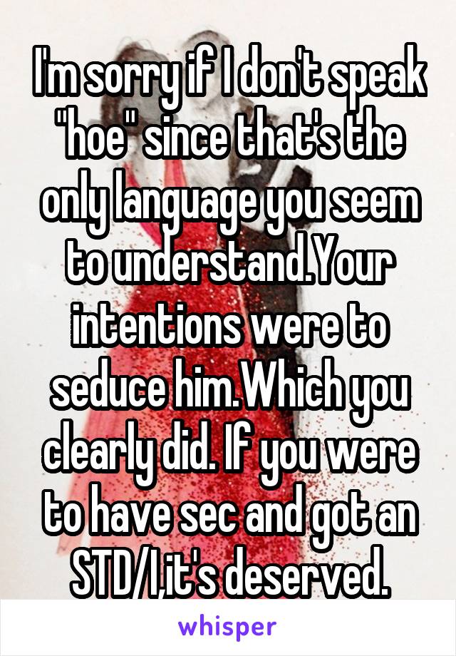 I'm sorry if I don't speak "hoe" since that's the only language you seem to understand.Your intentions were to seduce him.Which you clearly did. If you were to have sec and got an STD/I,it's deserved.