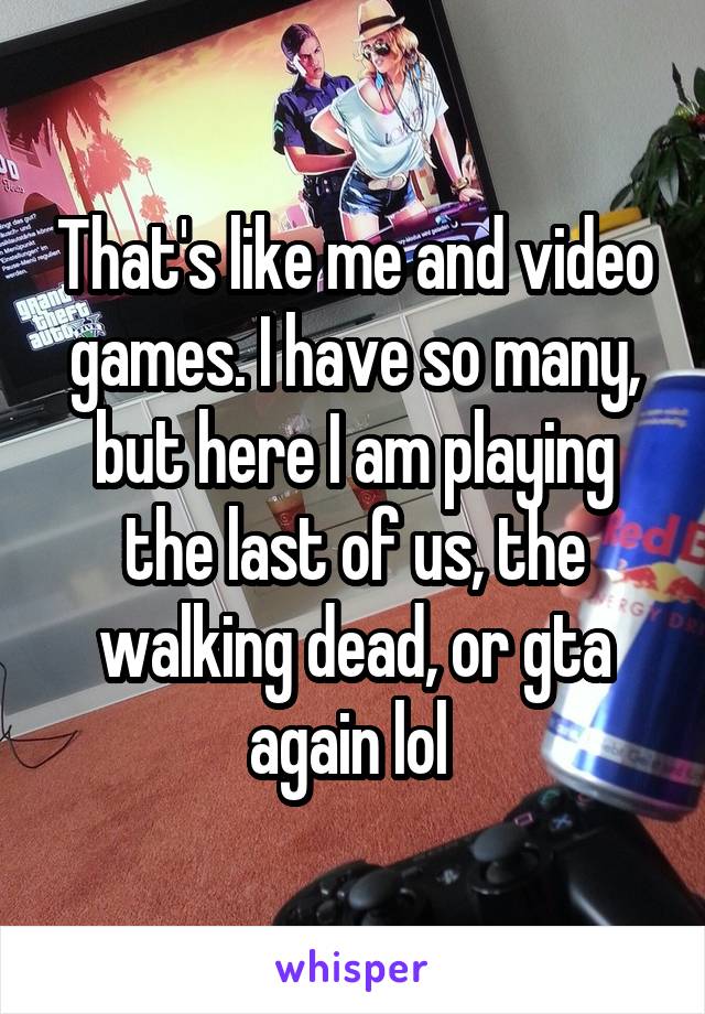 That's like me and video games. I have so many, but here I am playing the last of us, the walking dead, or gta again lol 