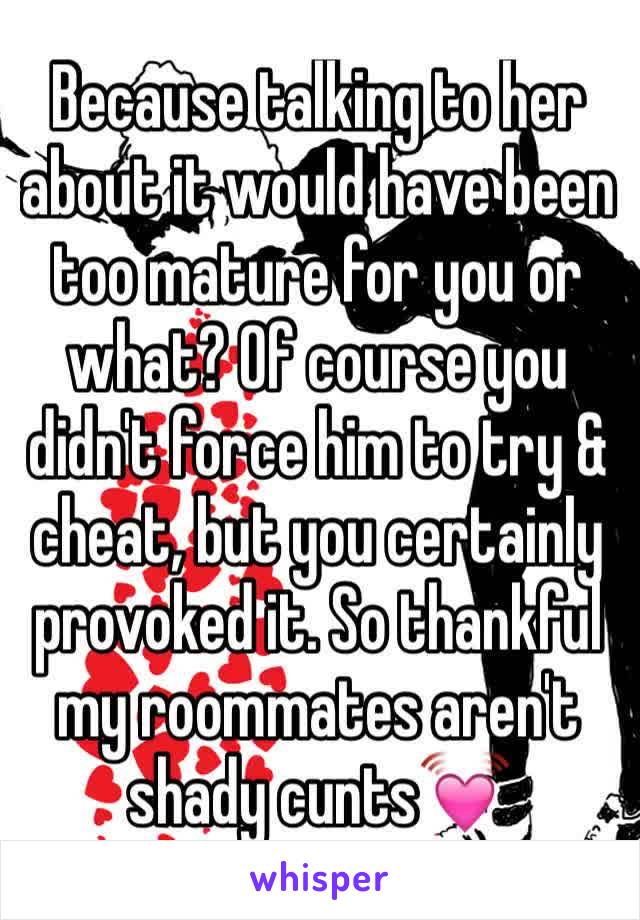 Because talking to her about it would have been too mature for you or what? Of course you didn't force him to try & cheat, but you certainly provoked it. So thankful my roommates aren't shady cunts💓