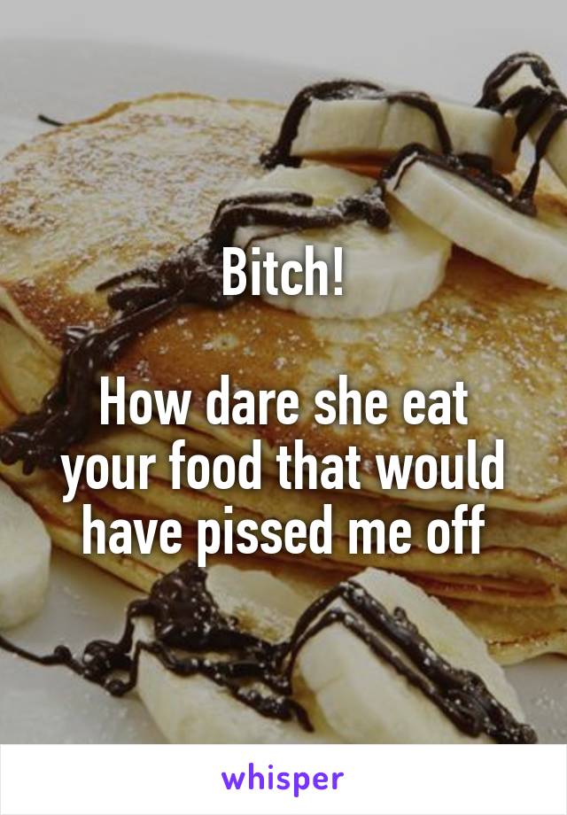 Bitch!

How dare she eat your food that would have pissed me off