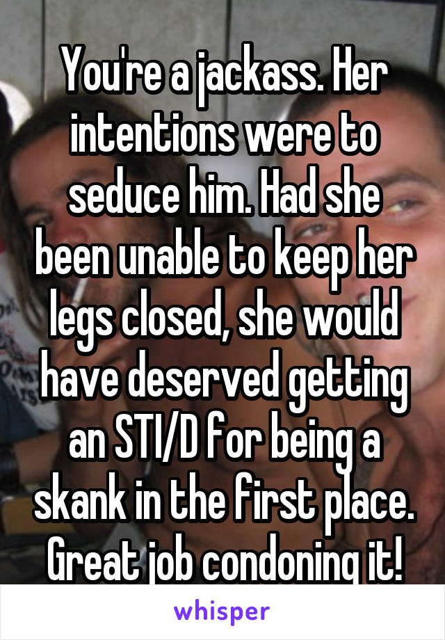 You're a jackass. Her intentions were to seduce him. Had she been unable to keep her legs closed, she would have deserved getting an STI/D for being a skank in the first place. Great job condoning it!