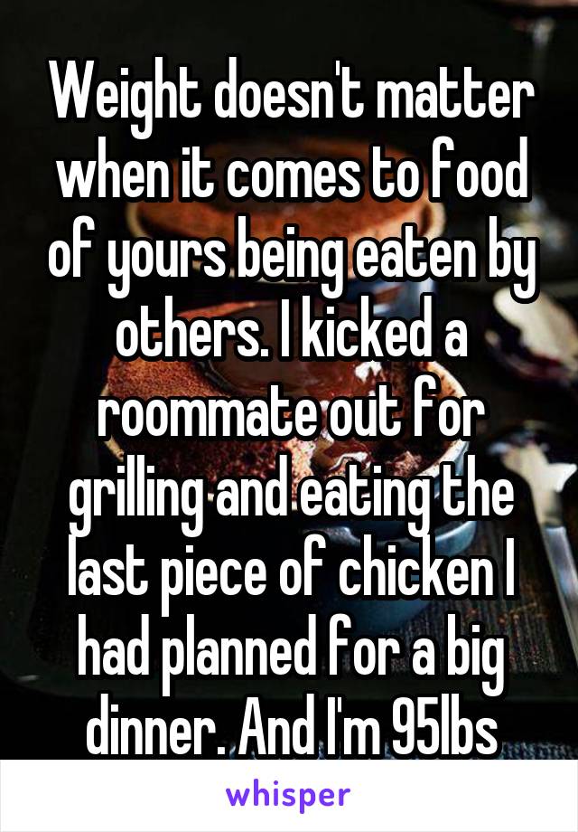 Weight doesn't matter when it comes to food of yours being eaten by others. I kicked a roommate out for grilling and eating the last piece of chicken I had planned for a big dinner. And I'm 95lbs