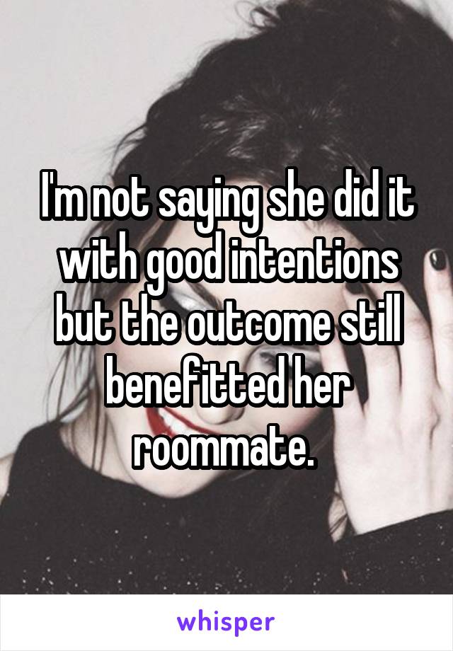 I'm not saying she did it with good intentions but the outcome still benefitted her roommate. 