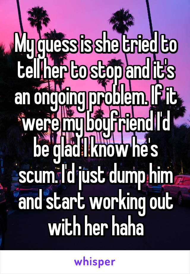 My guess is she tried to tell her to stop and it's an ongoing problem. If it were my boyfriend I'd be glad I know he's scum. I'd just dump him and start working out with her haha