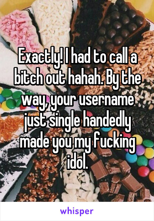 Exactly! I had to call a bitch out hahah. By the way, your username just single handedly made you my fucking idol.