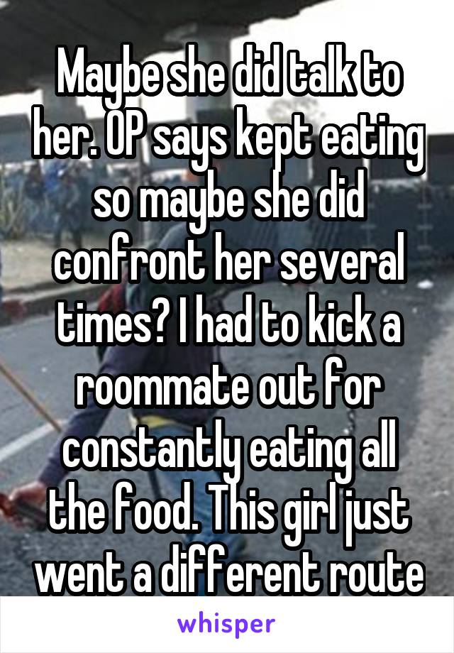 Maybe she did talk to her. OP says kept eating so maybe she did confront her several times? I had to kick a roommate out for constantly eating all the food. This girl just went a different route