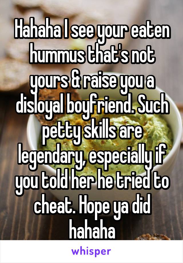 Hahaha I see your eaten hummus that's not yours & raise you a disloyal boyfriend. Such petty skills are legendary, especially if you told her he tried to cheat. Hope ya did hahaha