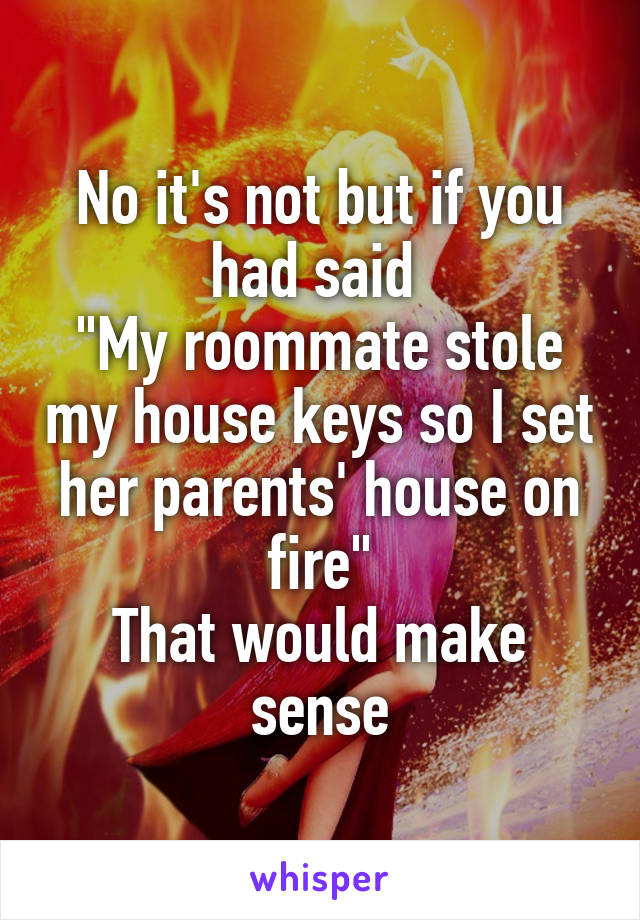 No it's not but if you had said 
"My roommate stole my house keys so I set her parents' house on fire"
That would make sense