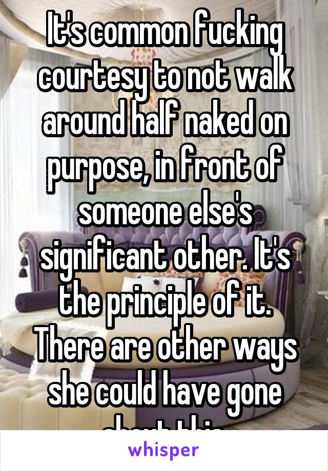 It's common fucking courtesy to not walk around half naked on purpose, in front of someone else's significant other. It's the principle of it. There are other ways she could have gone about this.