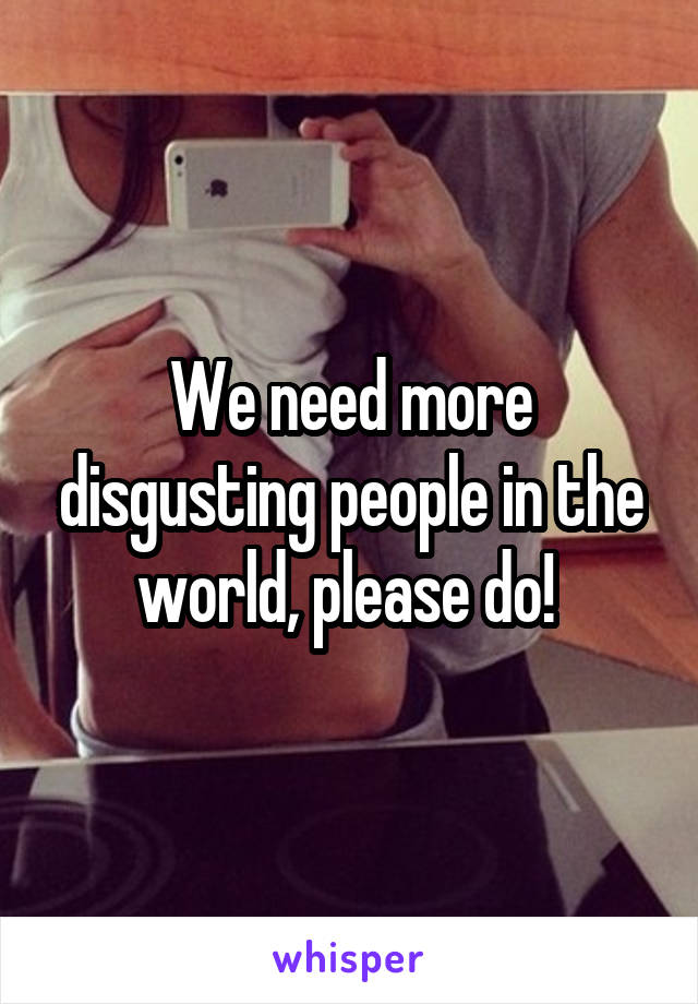 We need more disgusting people in the world, please do! 